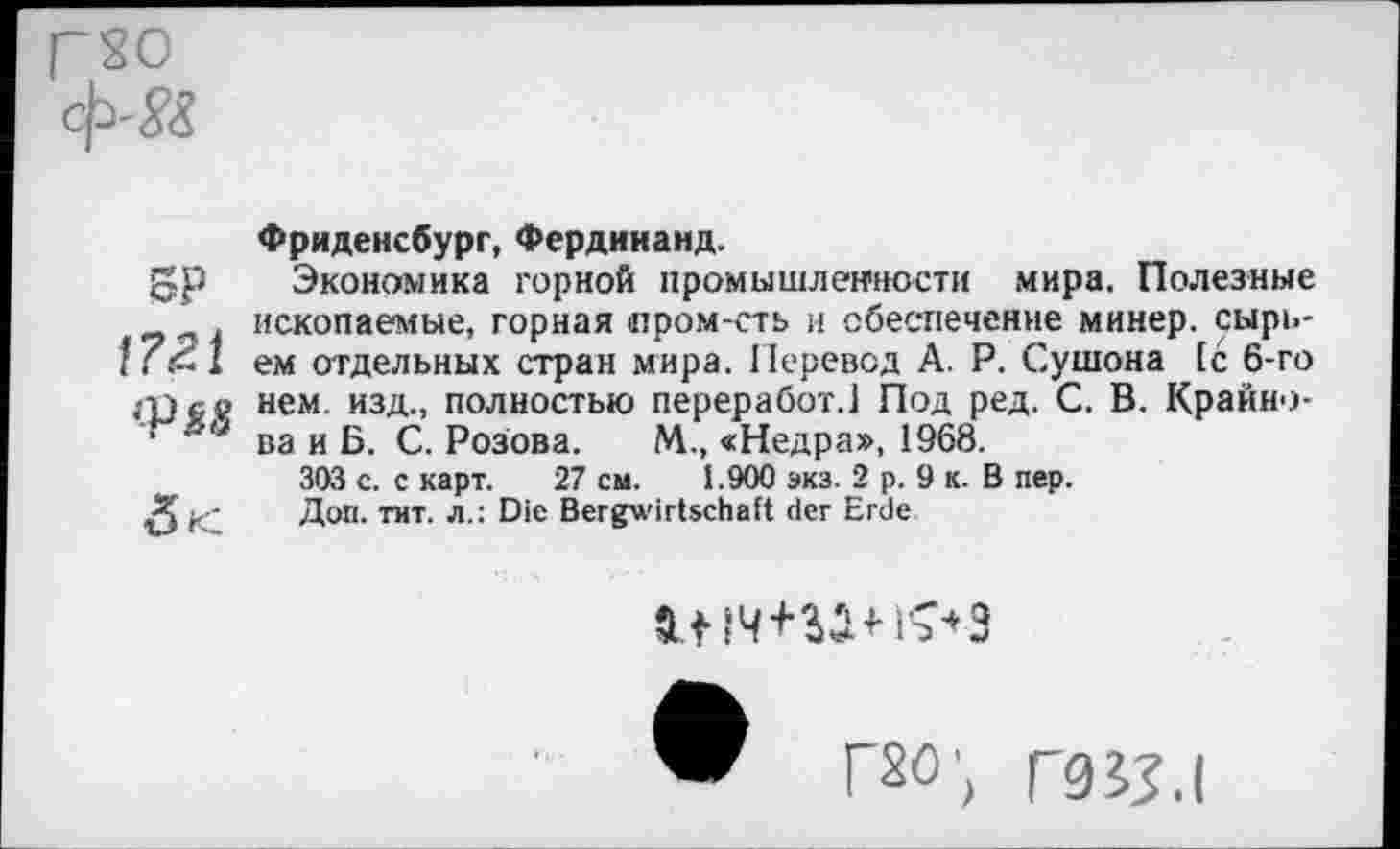 ﻿Г?0 ф'&
SP !?21 {PtS

Фриденсбург, Фердинанд.
Экономика горной промышленности мира. Полезные ископаемые, горная пром-сть и обеспечение минер, сырьем отдельных стран мира. Перевод А. Р. Сушона 1с 6-го нем изд., полностью переработ.1 Под ред. С. В. Крайнова и Б. С. Розова. М., «Недра», 1968.
303 с. с карт. 27 см. 1.900 экз. 2 р. 9 к. В пер.
Доп. тит. л.: Die Bergwirtschaft der Erde
a.tw+wns-'ä
Г80'( Г9у,|